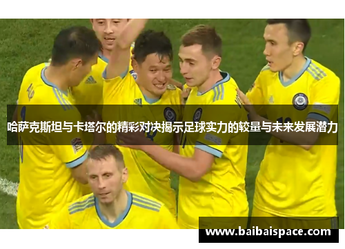 哈萨克斯坦与卡塔尔的精彩对决揭示足球实力的较量与未来发展潜力