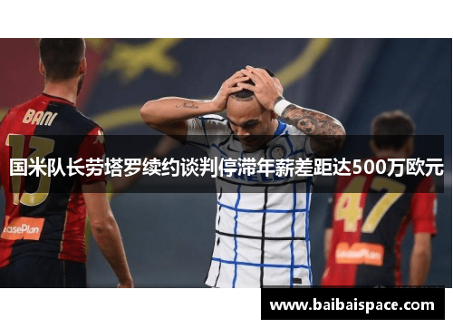 国米队长劳塔罗续约谈判停滞年薪差距达500万欧元