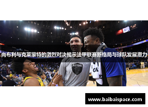 尚布利与克莱蒙特的激烈对决揭示法甲联赛新格局与球队发展潜力